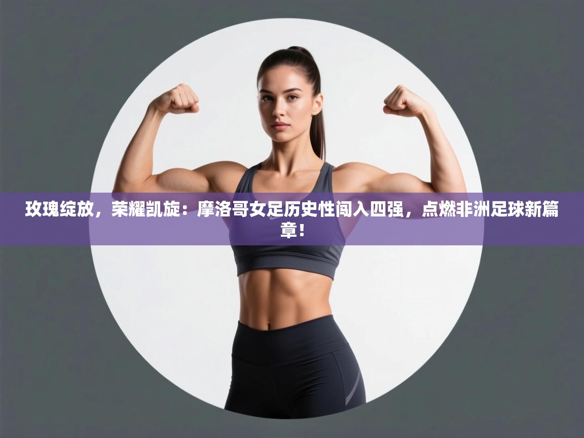 玫瑰绽放，荣耀凯旋：摩洛哥女足历史性闯入四强，点燃非洲足球新篇章！  第2张